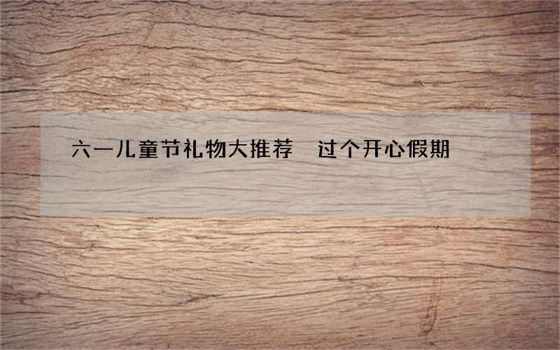 六一儿童节礼物大推荐 过个开心假期